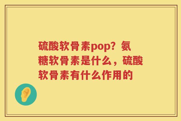 硫酸软骨素pop?氨糖软骨素是什么,硫酸软骨素有什么作用的 硫酸软骨素pop?氨糖软骨素是什么,硫酸软骨素有什么作用的