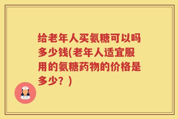 给老年人买氨糖可以吗多少钱(老年人适宜服用的氨糖的价格是多少？)