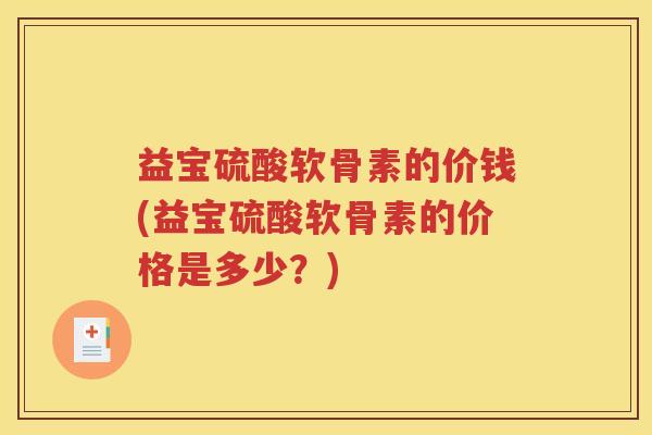 益宝硫酸软骨素的价钱(益宝硫酸软骨素的价格是多少?) 益宝硫酸软骨素的价钱(益宝硫酸软骨素的价格是多少?)