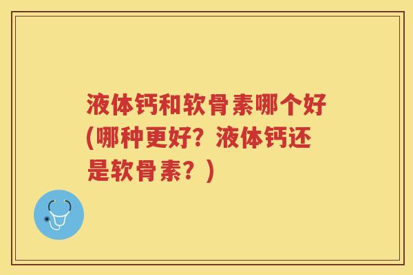 液体钙和软骨素哪个好(哪种更好？液体钙还是软骨素？)