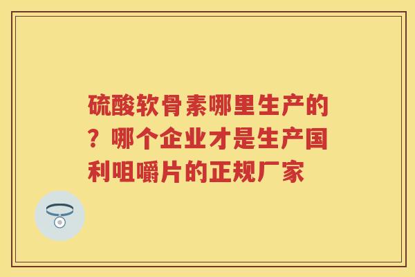 硫酸软骨素哪里生产的？哪个企业才是生产国利咀嚼片的正规厂家