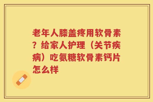 老年人膝盖疼用软骨素？给家人护理（关节）吃氨糖软骨素钙片怎么样