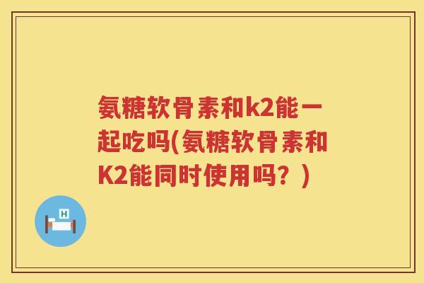 氨糖软骨素和k2能一起吃吗(氨糖软骨素和K2能同时使用吗？)
