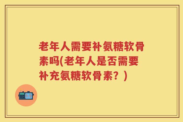 老年人需要补氨糖软骨素吗(老年人是否需要补充氨糖软骨素？)