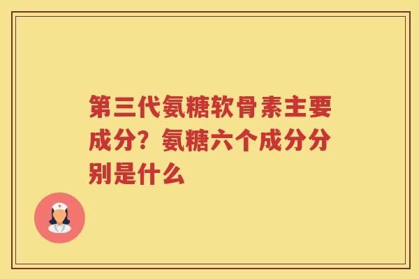 第三代氨糖软骨素主要成分?氨糖六个成分分别是什么 第三代氨糖软骨素主要成分?氨糖六个成分分别是什么