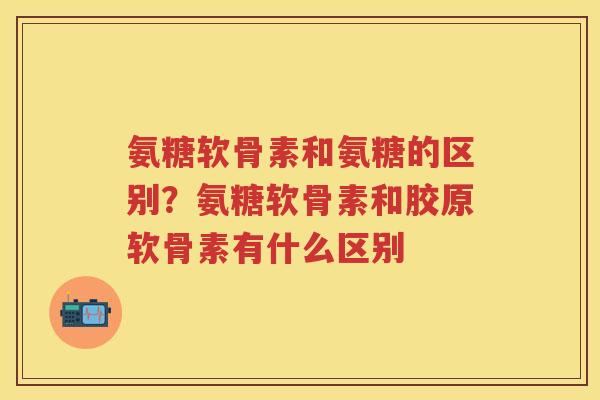 氨糖软骨素和氨糖的区别?氨糖软骨素和胶原软骨素有什么区别 氨糖软骨素和氨糖的区别?氨糖软骨素和胶原软骨素有什么区别