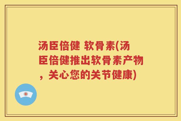 汤臣倍健 软骨素(汤臣倍健推出软骨素产物,关心您的关节健康) 汤臣倍健 软骨素(汤臣倍健推出软骨素产物,关心您的关节健康)