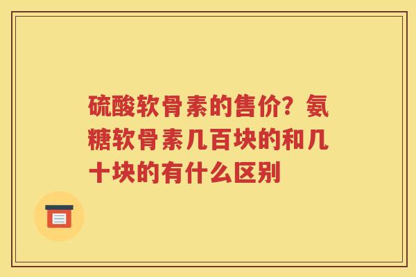 硫酸软骨素的售价?氨糖软骨素几百块的和几十块的有什么区别 硫酸软骨素的售价?氨糖软骨素几百块的和几十块的有什么区别