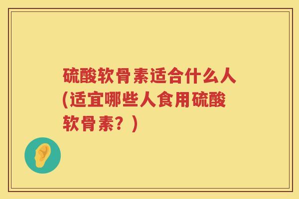 硫酸软骨素适合什么人(适宜哪些人食用硫酸软骨素?) 硫酸软骨素适合什么人(适宜哪些人食用硫酸软骨素?)