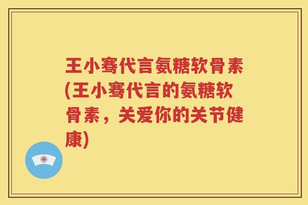 王小骞代言氨糖软骨素(王小骞代言的氨糖软骨素,关爱你的关节健康) 王小骞代言氨糖软骨素(王小骞代言的氨糖软骨素,关爱你的关节健康)