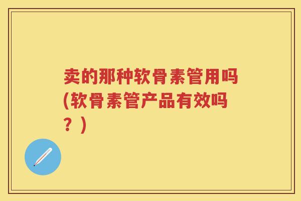 卖的那种软骨素管用吗(软骨素管产品有效吗?) 卖的那种软骨素管用吗(软骨素管产品有效吗?)