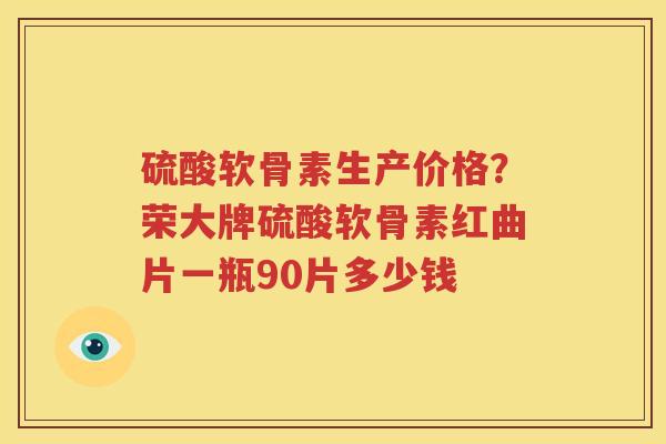 硫酸软骨素生产价格?荣大牌硫酸软骨素红曲片一瓶90片多少钱 硫酸软骨素生产价格?荣大牌硫酸软骨素红曲片一瓶90片多少钱