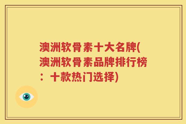 澳洲软骨素十大名牌(澳洲软骨素品牌排行榜：十款热门选择)
