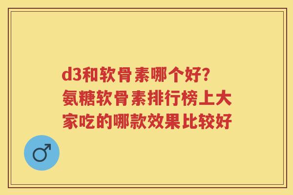 d3和软骨素哪个好？氨糖软骨素排行榜上大家吃的哪款效果比较好