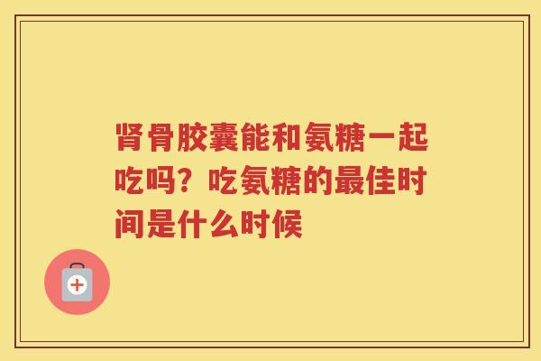 骨胶囊能和氨糖一起吃吗?吃氨糖的佳时间是什么时候 骨胶囊能和氨糖一起吃吗?吃氨糖的佳时间是什么时候