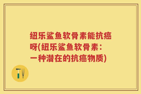纽乐鲨鱼软骨素能抗呀(纽乐鲨鱼软骨素:一种潜在的抗物质) 纽乐鲨鱼软骨素能抗呀(纽乐鲨鱼软骨素:一种潜在的抗物质)