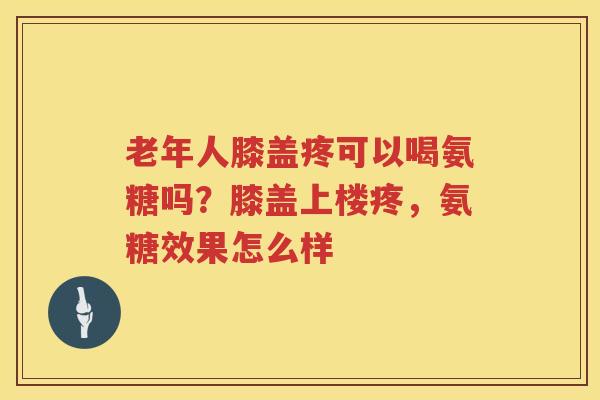 老年人膝盖疼可以喝氨糖吗?膝盖上楼疼,氨糖效果怎么样 老年人膝盖疼可以喝氨糖吗?膝盖上楼疼,氨糖效果怎么样