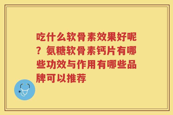 吃什么软骨素效果好呢?氨糖软骨素钙片有哪些功效与作用有哪些品牌可以推荐 吃什么软骨素效果好呢?氨糖软骨素钙片有哪些功效与作用有哪些品牌可以推荐
