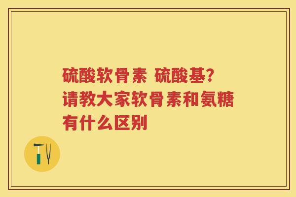 硫酸软骨素 硫酸基?请教大家软骨素和氨糖有什么区别 硫酸软骨素 硫酸基?请教大家软骨素和氨糖有什么区别