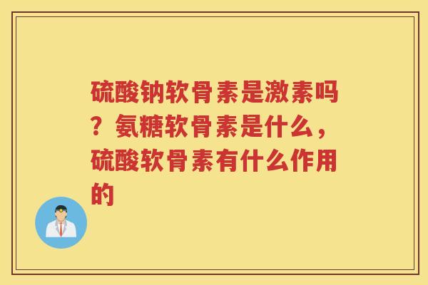 硫酸钠软骨素是激素吗?氨糖软骨素是什么,硫酸软骨素有什么作用的 硫酸钠软骨素是激素吗?氨糖软骨素是什么,硫酸软骨素有什么作用的