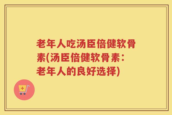 老年人吃汤臣倍健软骨素(汤臣倍健软骨素:老年人的良好选择) 老年人吃汤臣倍健软骨素(汤臣倍健软骨素:老年人的良好选择)
