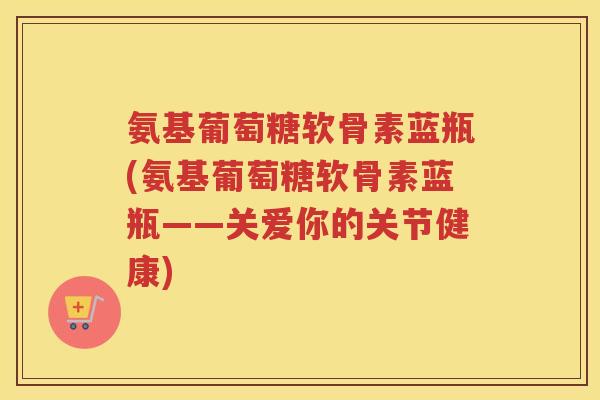 氨基葡萄糖软骨素蓝瓶(氨基葡萄糖软骨素蓝瓶——关爱你的关节健康) 氨基葡萄糖软骨素蓝瓶(氨基葡萄糖软骨素蓝瓶——关爱你的关节健康)