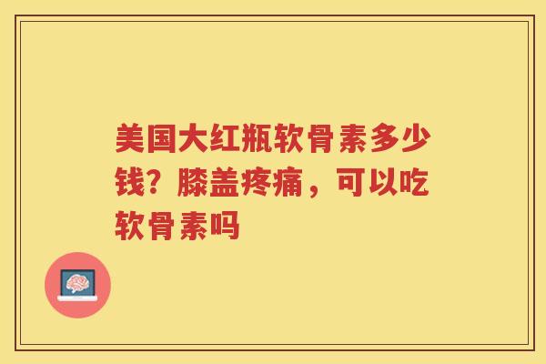 美国大红瓶软骨素多少钱?膝盖,可以吃软骨素吗 美国大红瓶软骨素多少钱?膝盖,可以吃软骨素吗