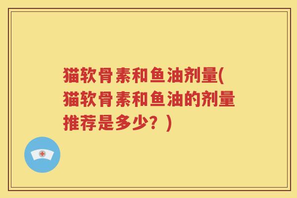 猫软骨素和鱼油剂量(猫软骨素和鱼油的剂量推荐是多少?) 猫软骨素和鱼油剂量(猫软骨素和鱼油的剂量推荐是多少?)