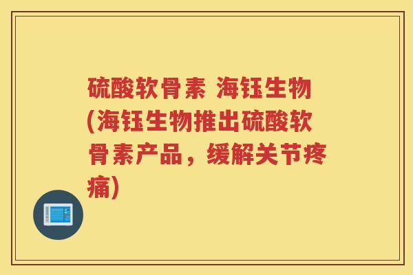 硫酸软骨素 海钰生物(海钰生物推出硫酸软骨素产品,缓解关节) 硫酸软骨素 海钰生物(海钰生物推出硫酸软骨素产品,缓解关节)