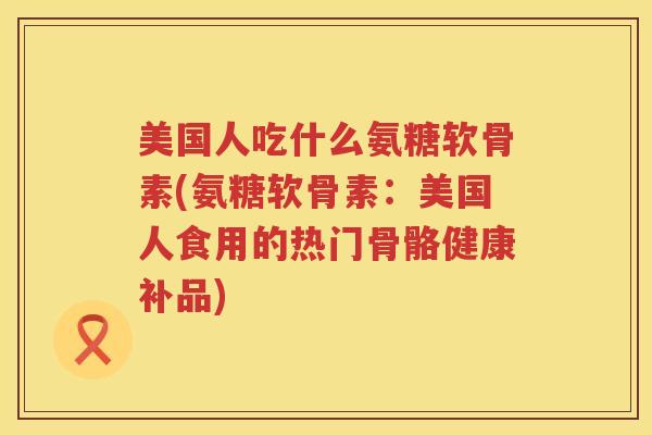 美国人吃什么氨糖软骨素(氨糖软骨素：美国人食用的热门骨骼健康补品)