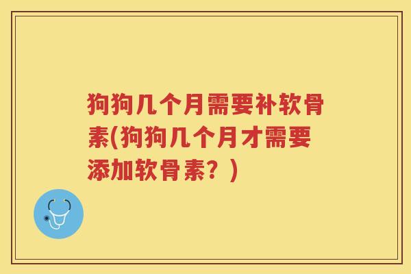 狗狗几个月需要补软骨素(狗狗几个月才需要添加软骨素？)