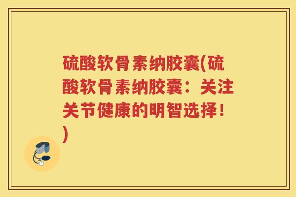 硫酸软骨素纳胶囊(硫酸软骨素纳胶囊：关注关节健康的明智选择！)