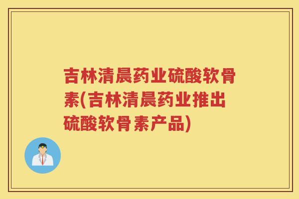 吉林清晨药业硫酸软骨素(吉林清晨药业推出硫酸软骨素产品) 吉林清晨药业硫酸软骨素(吉林清晨药业推出硫酸软骨素产品)