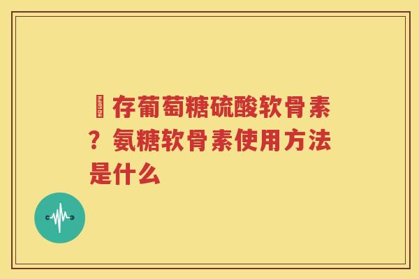 羴存葡萄糖硫酸软骨素?氨糖软骨素使用方法是什么 羴存葡萄糖硫酸软骨素?氨糖软骨素使用方法是什么