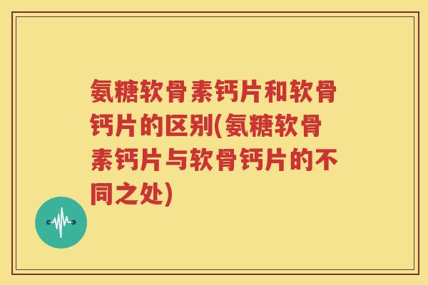 氨糖软骨素钙片和软骨钙片的区别(氨糖软骨素钙片与软骨钙片的不同之处)