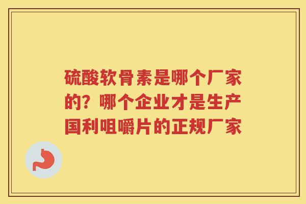 硫酸软骨素是哪个厂家的?哪个企业才是生产国利咀嚼片的正规厂家 硫酸软骨素是哪个厂家的?哪个企业才是生产国利咀嚼片的正规厂家
