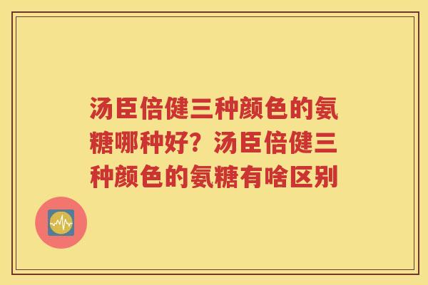 汤臣倍健三种颜色的氨糖哪种好?汤臣倍健三种颜色的氨糖有啥区别 汤臣倍健三种颜色的氨糖哪种好?汤臣倍健三种颜色的氨糖有啥区别
