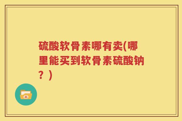 硫酸软骨素哪有卖(哪里能买到软骨素硫酸钠?) 硫酸软骨素哪有卖(哪里能买到软骨素硫酸钠?)