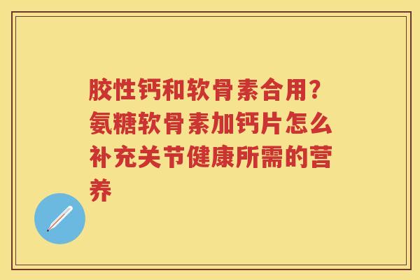 胶性钙和软骨素合用？氨糖软骨素加钙片怎么补充关节健康所需的营养