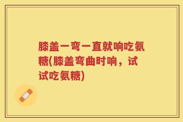 膝盖一弯一直就响吃氨糖(膝盖弯曲时响,试试吃氨糖) 膝盖一弯一直就响吃氨糖(膝盖弯曲时响,试试吃氨糖)