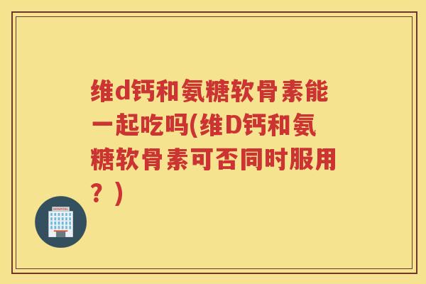 维d钙和氨糖软骨素能一起吃吗(维D钙和氨糖软骨素可否同时服用？)