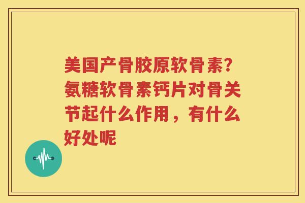 美国产骨胶原软骨素?氨糖软骨素钙片对骨关节起什么作用,有什么好处呢 美国产骨胶原软骨素?氨糖软骨素钙片对骨关节起什么作用,有什么好处呢