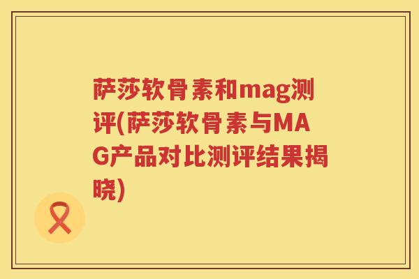 萨莎软骨素和mag测评(萨莎软骨素与MAG产品对比测评结果揭晓)
