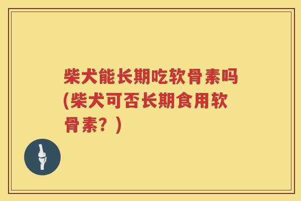 柴犬能长期吃软骨素吗(柴犬可否长期食用软骨素?) 柴犬能长期吃软骨素吗(柴犬可否长期食用软骨素?)
