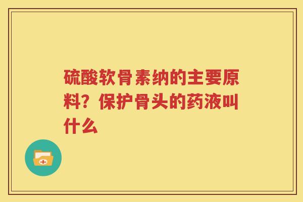 硫酸软骨素纳的主要原料?保护骨头的药液叫什么 硫酸软骨素纳的主要原料?保护骨头的药液叫什么