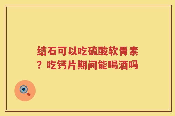 结石可以吃硫酸软骨素?吃钙片期间能喝酒吗 结石可以吃硫酸软骨素?吃钙片期间能喝酒吗