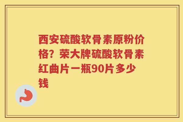 西安硫酸软骨素原粉价格?荣大牌硫酸软骨素红曲片一瓶90片多少钱 西安硫酸软骨素原粉价格?荣大牌硫酸软骨素红曲片一瓶90片多少钱