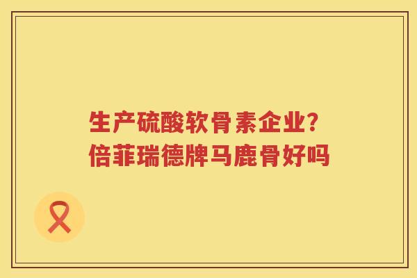生产硫酸软骨素企业？倍菲瑞德牌马鹿骨好吗