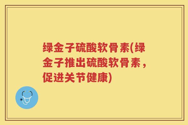 绿金子硫酸软骨素(绿金子推出硫酸软骨素，促进关节健康)