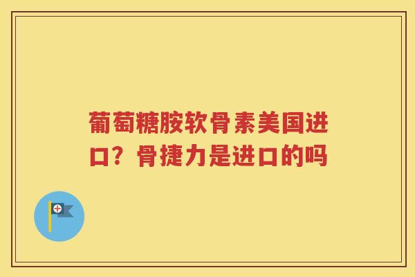 葡萄糖胺软骨素美国进口?骨捷力是进口的吗 葡萄糖胺软骨素美国进口?骨捷力是进口的吗